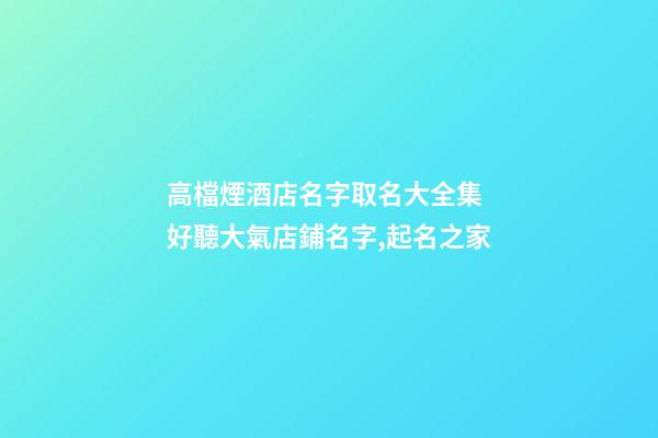 高檔煙酒店名字取名大全集 好聽大氣店鋪名字,起名之家-第1張-店鋪起名-玄機派